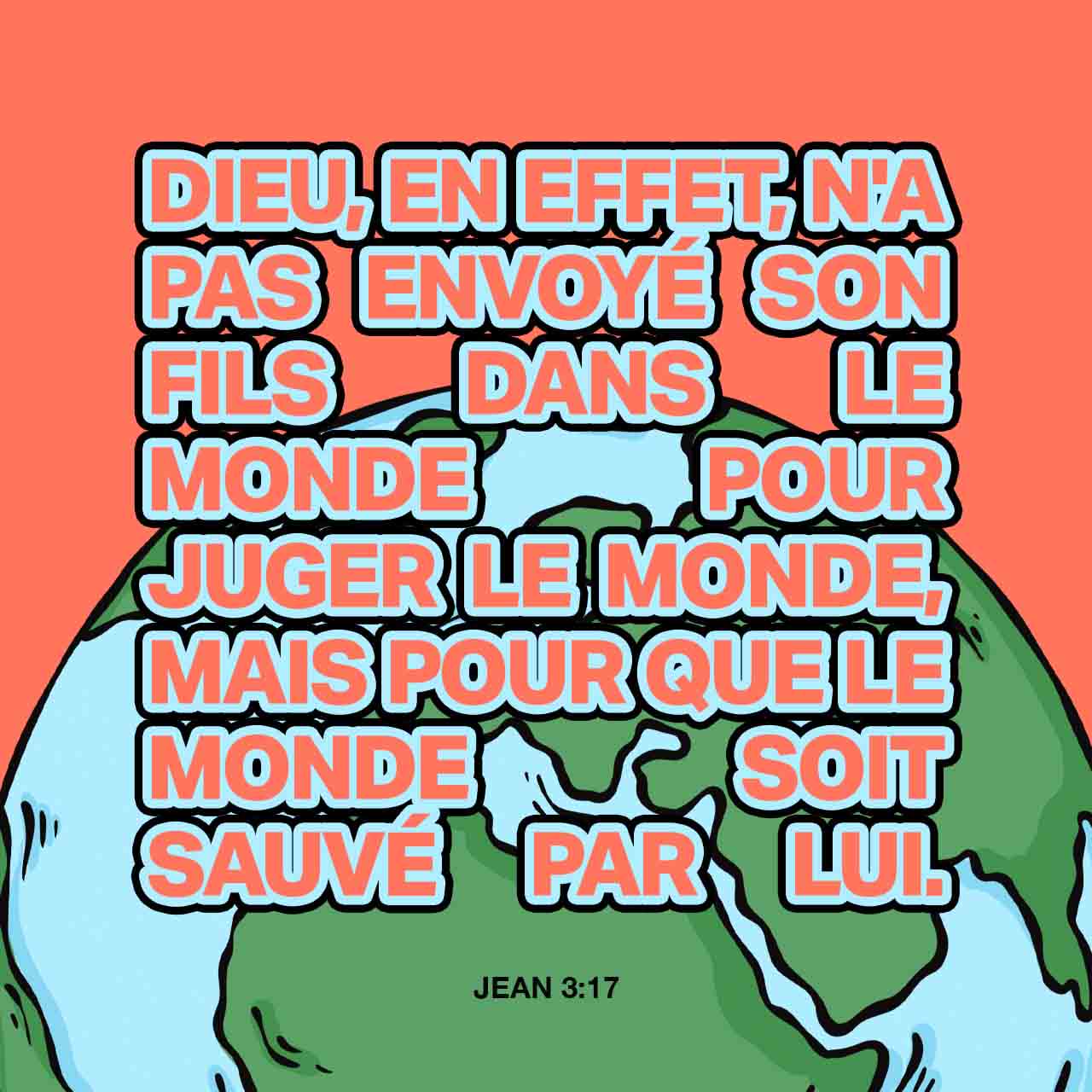 Jean 3:17 En effet, Dieu n’a pas envoyé son Fils dans le monde pour condamner le monde, mais il l’a envoyé pour qu’il sauve le monde. | Parole de Vie 2017 (PDV2017) | Download The Bible App Now
