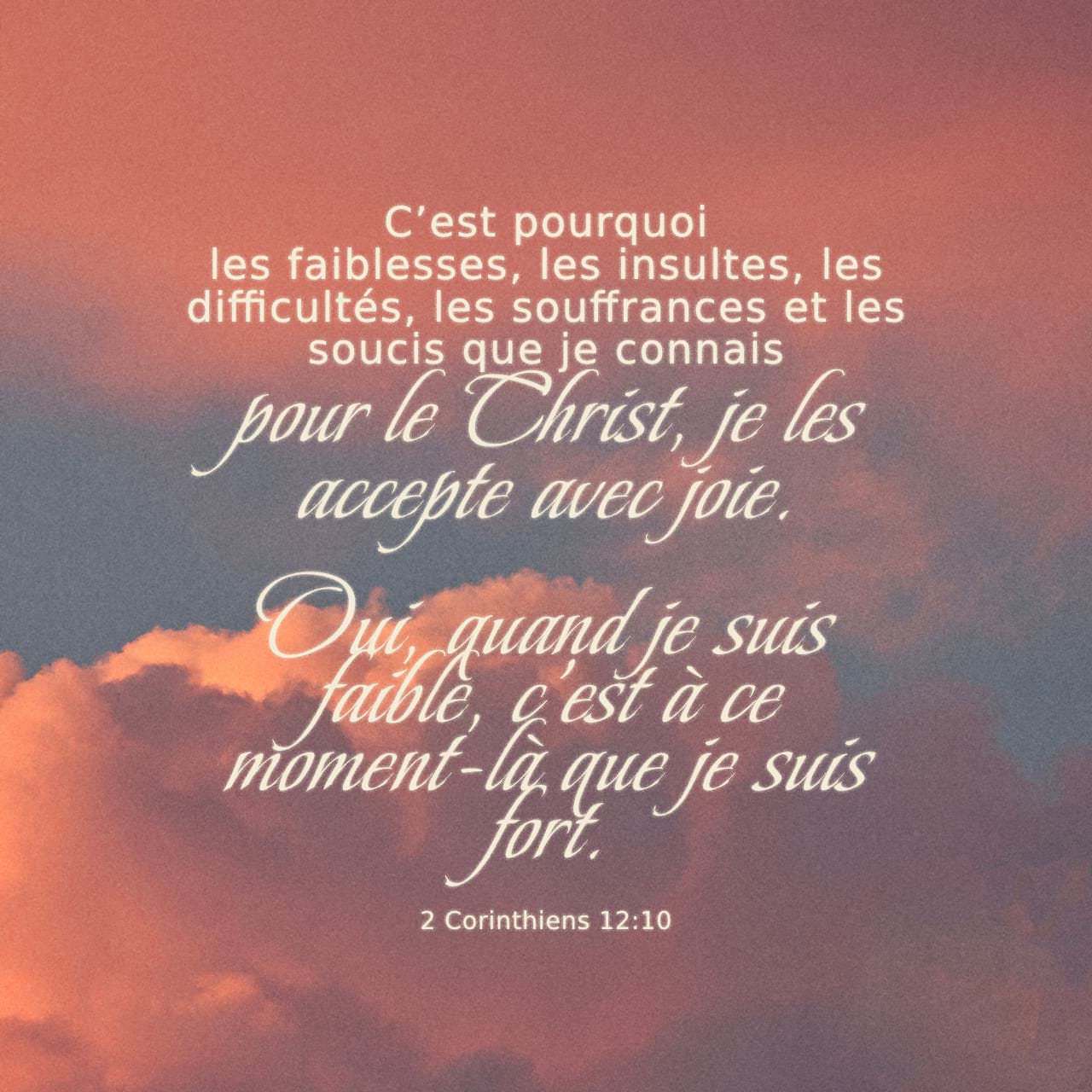 2 Corinthiens 12:10 C’est pourquoi les faiblesses, les insultes, les difficultés, les souffrances et les soucis que je connais pour le Christ, je les accepte avec joie. Oui, quand je suis faible, c’est à ce moment-là que | Parole de Vie 2017 (PDV2017) | Download The Bible App Now